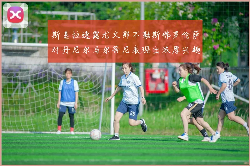 斯基拉透露尤文那不勒斯佛罗伦萨对丹尼尔马尔蒂尼表现出浓厚兴趣