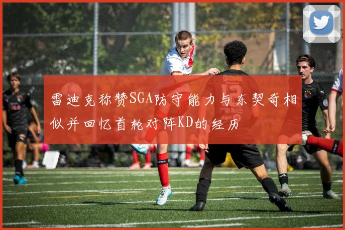 雷迪克称赞SGA防守能力与东契奇相似并回忆首轮对阵KD的经历