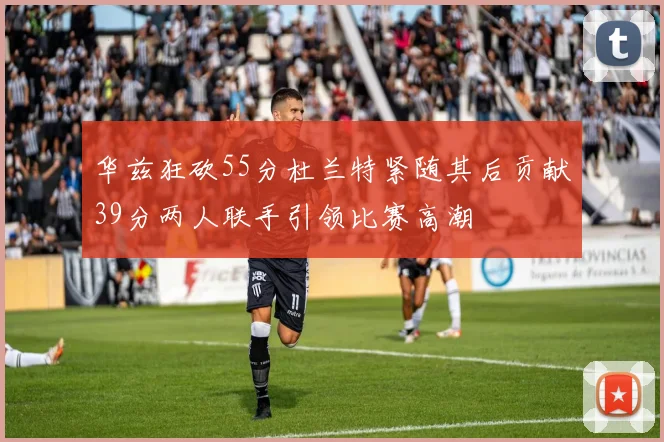 华兹狂砍55分杜兰特紧随其后贡献39分两人联手引领比赛高潮