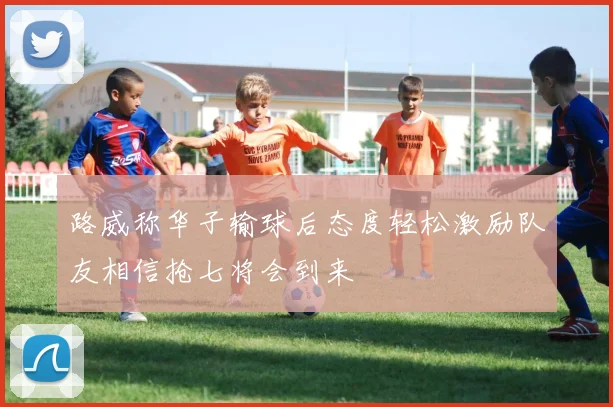 路威称华子输球后态度轻松激励队友相信抢七将会到来