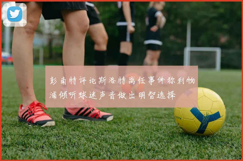 彭南特评论斯洛特离任事件称利物浦倾听球迷声音做出明智选择