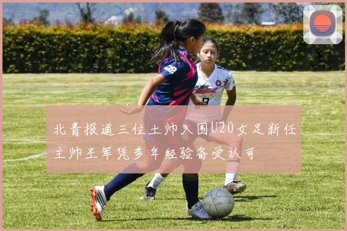 北青报道三位土帅入围U20女足新任主帅王军凭多年经验备受认可
