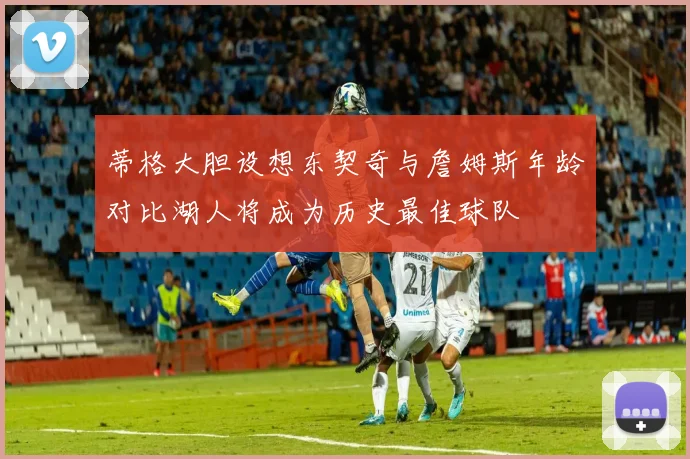 蒂格大胆设想东契奇与詹姆斯年龄对比湖人将成为历史最佳球队