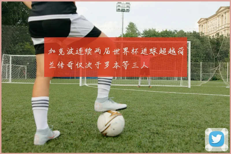 加克波连续两届世界杯进球超越荷兰传奇仅次于罗本等三人
