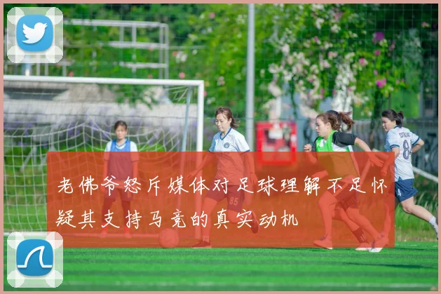 老佛爷怒斥媒体对足球理解不足怀疑其支持马竞的真实动机
