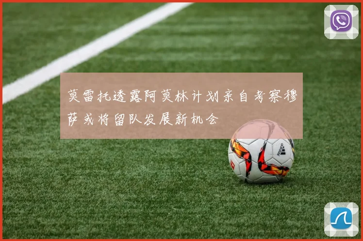 莫雷托透露阿莫林计划亲自考察穆萨或将留队发展新机会