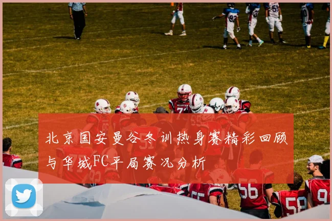 北京国安曼谷冬训热身赛精彩回顾与华城FC平局赛况分析