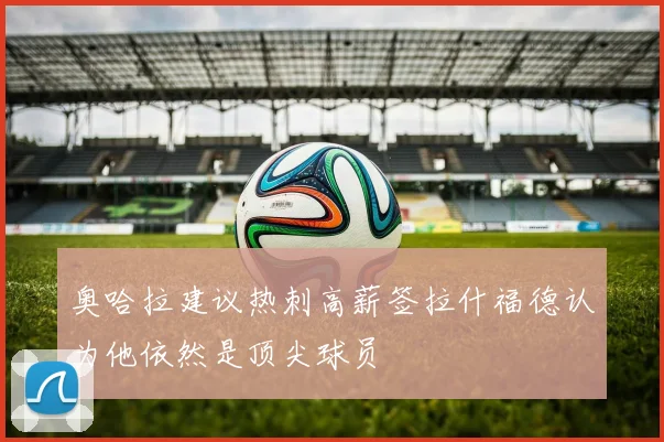 奥哈拉建议热刺高薪签拉什福德认为他依然是顶尖球员