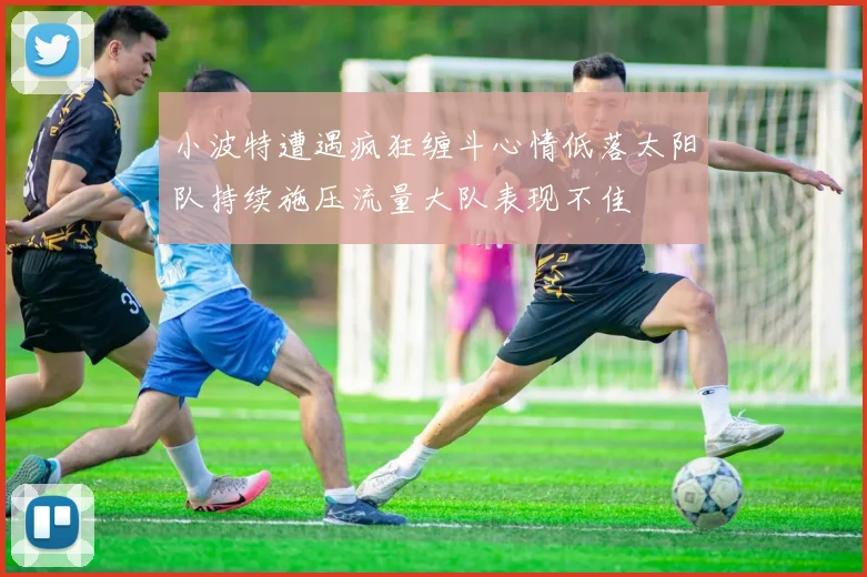 小波特遭遇疯狂缠斗心情低落太阳队持续施压流量大队表现不佳
