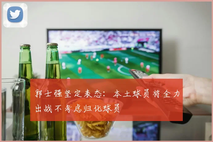 郭士强坚定表态：本土球员将全力出战不考虑归化球员