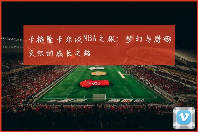 卡梅隆卡尔谈NBA之旅：梦幻与磨砺交织的成长之路