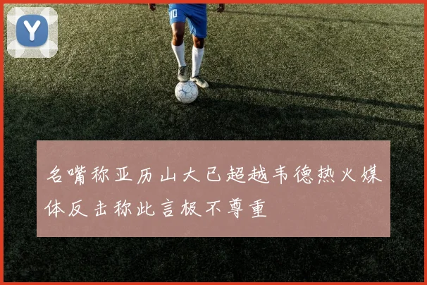 名嘴称亚历山大已超越韦德热火媒体反击称此言极不尊重
