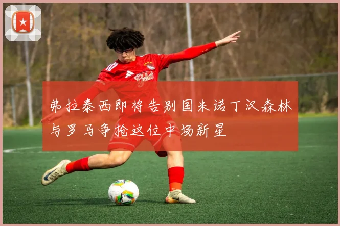 弗拉泰西即将告别国米诺丁汉森林与罗马争抢这位中场新星