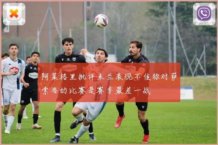 阿莱格里批评米兰表现不佳称对萨索洛的比赛是赛季最差一战