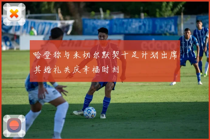 哈登称与米切尔默契十足计划出席其婚礼共庆幸福时刻