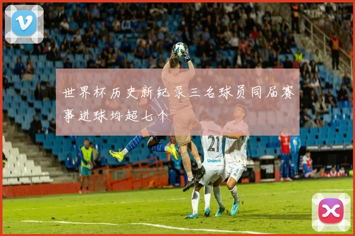 世界杯历史新纪录三名球员同届赛事进球均超七个