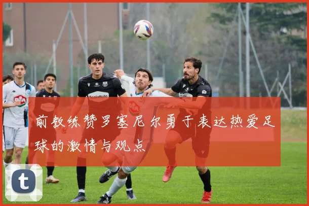 前教练赞罗塞尼尔勇于表达热爱足球的激情与观点