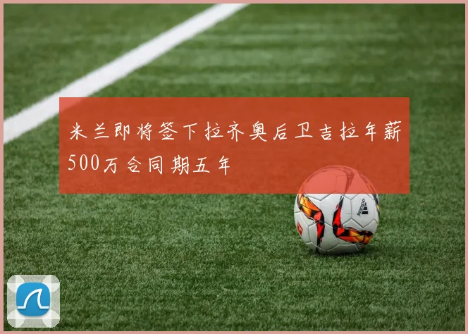 米兰即将签下拉齐奥后卫吉拉年薪500万合同期五年