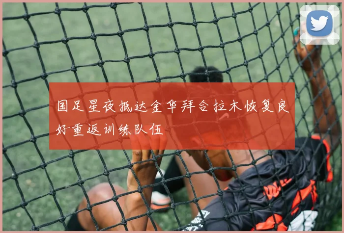 国足星夜抵达金华拜合拉木恢复良好重返训练队伍