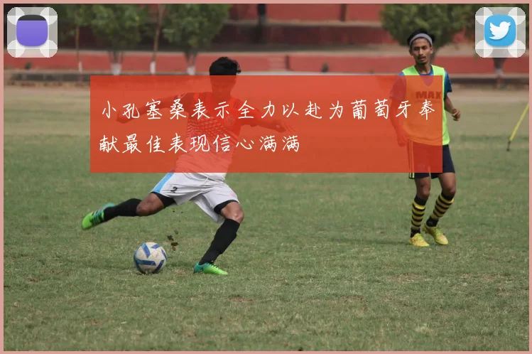 小孔塞桑表示全力以赴为葡萄牙奉献最佳表现信心满满