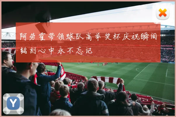 阿劳霍带领球队高举奖杯庆祝瞬间铭刻心中永不忘记