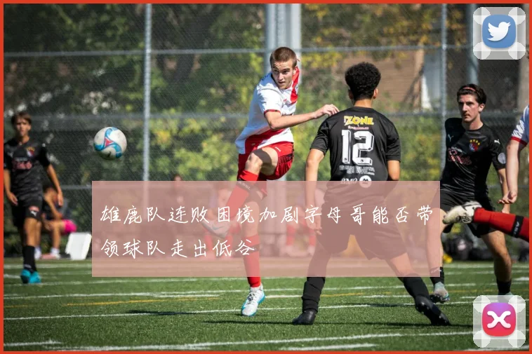 雄鹿队连败困境加剧字母哥能否带领球队走出低谷