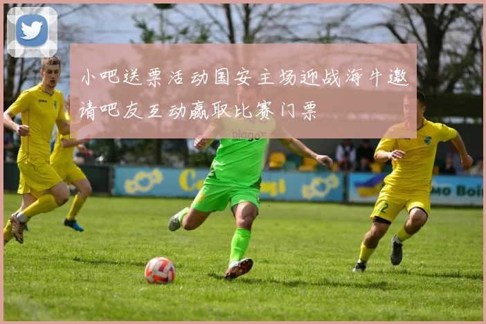 小吧送票活动国安主场迎战海牛邀请吧友互动赢取比赛门票
