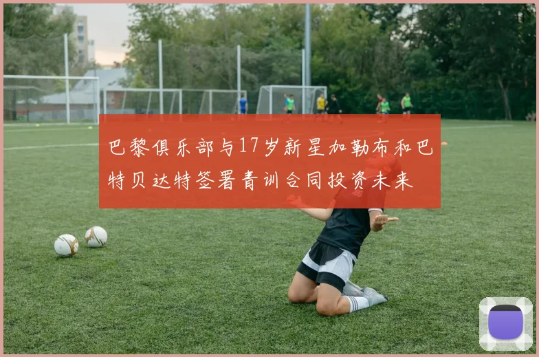 巴黎俱乐部与17岁新星加勒布和巴特贝达特签署青训合同投资未来