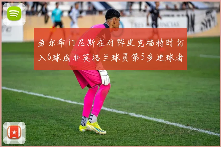 劳尔希门尼斯在对阵皮克福特时打入6球成非英格兰球员第5多进球者