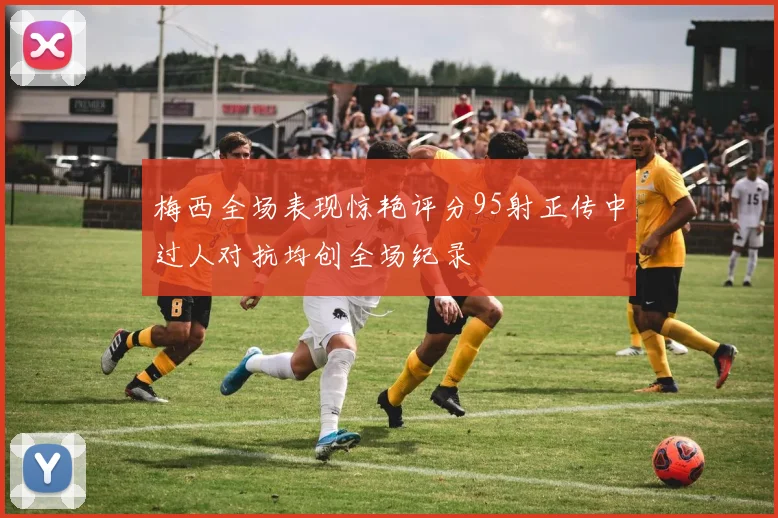 梅西全场表现惊艳评分95射正传中过人对抗均创全场纪录